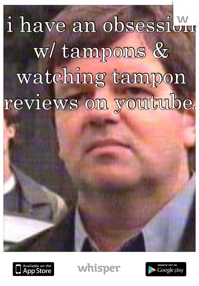 i have an obsession w/ tampons & watching tampon reviews on youtube. 