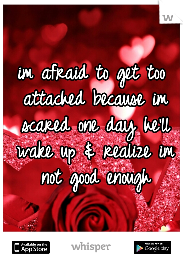 im afraid to get too attached because im scared one day he'll wake up & realize im not good enough
