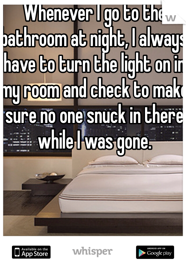 Whenever I go to the bathroom at night, I always have to turn the light on in my room and check to make sure no one snuck in there while I was gone. 