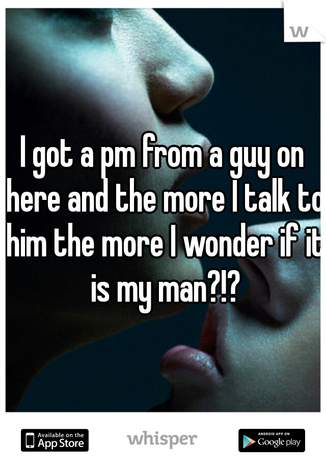 I got a pm from a guy on here and the more I talk to him the more I wonder if it is my man?!?