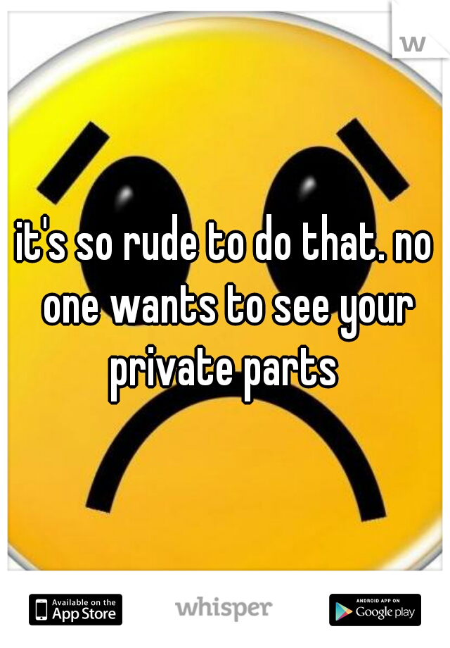 it's so rude to do that. no one wants to see your private parts 