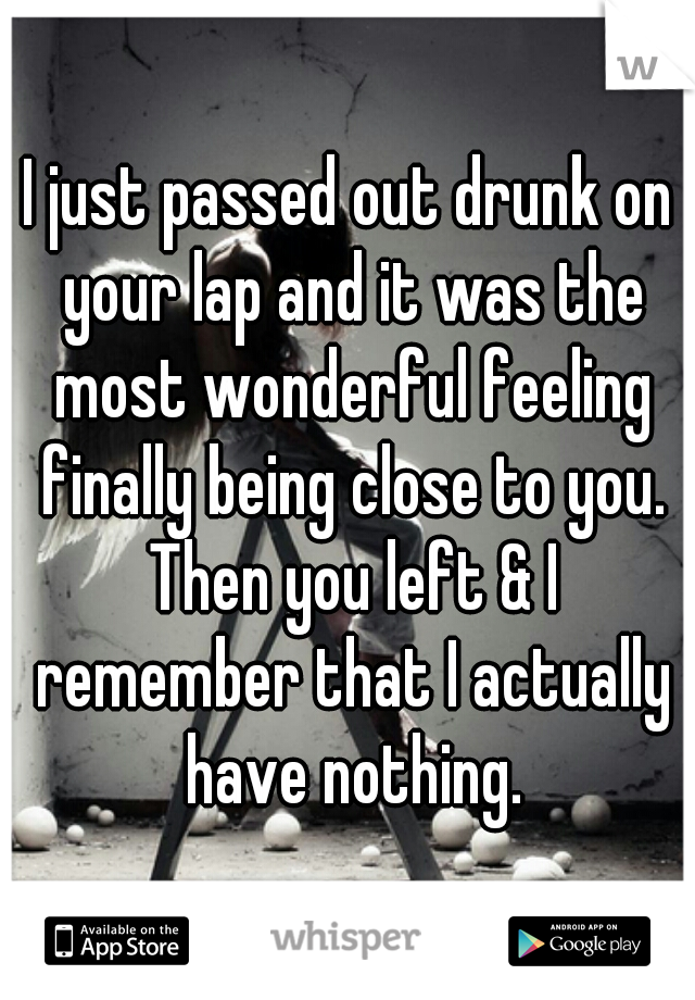 I just passed out drunk on your lap and it was the most wonderful feeling finally being close to you. Then you left & I remember that I actually have nothing.