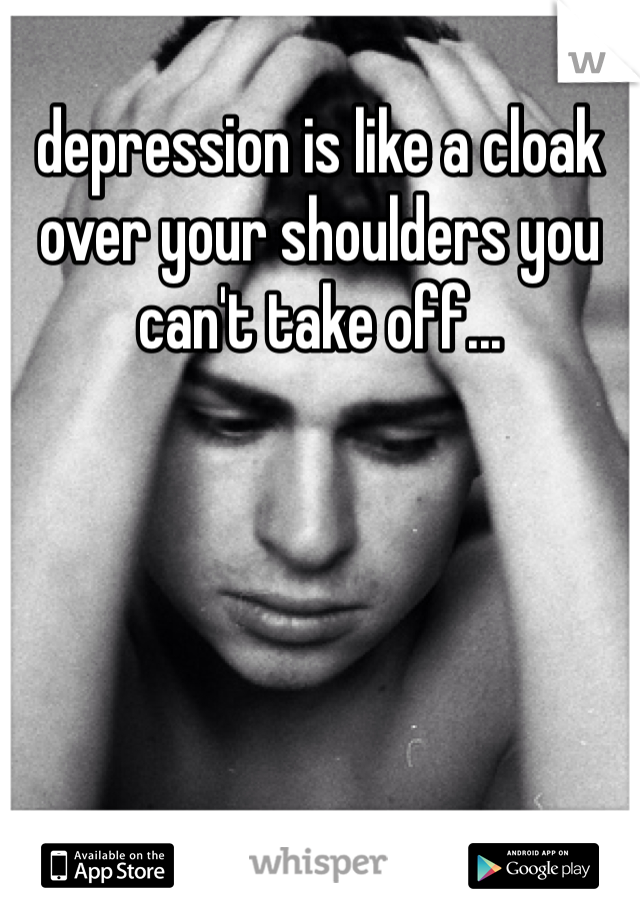 depression is like a cloak over your shoulders you can't take off...