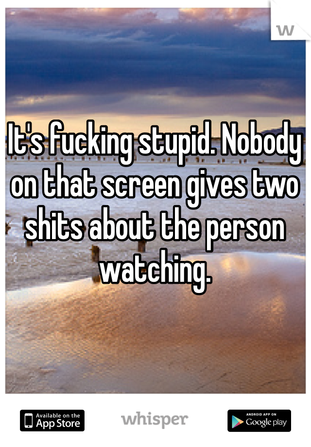 It's fucking stupid. Nobody on that screen gives two shits about the person watching. 