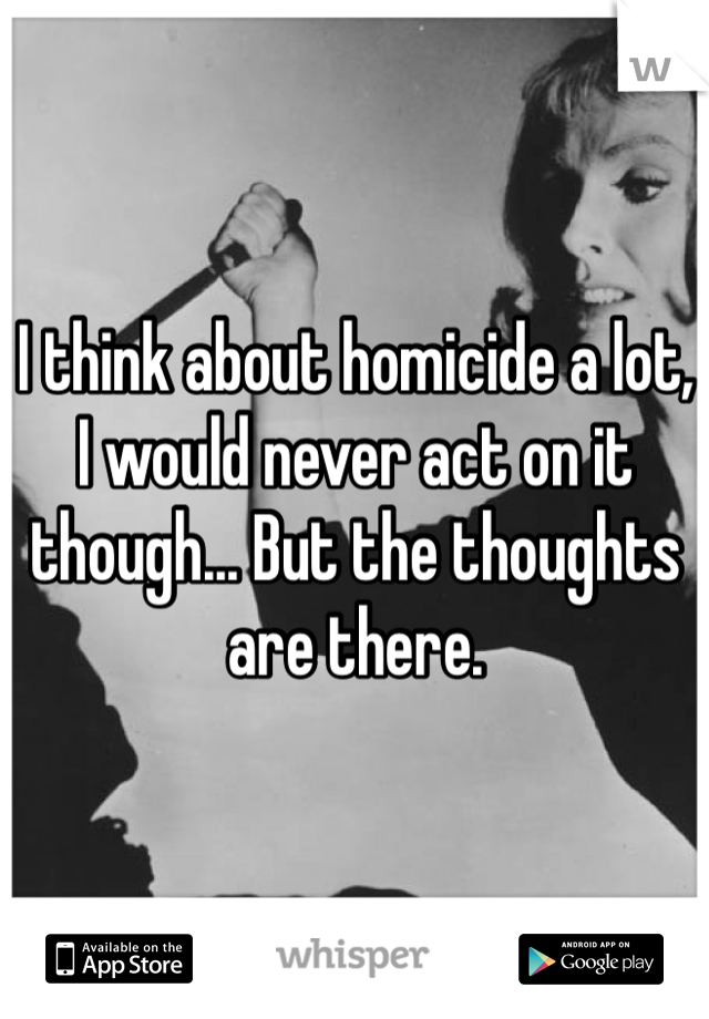 I think about homicide a lot, I would never act on it though... But the thoughts are there. 