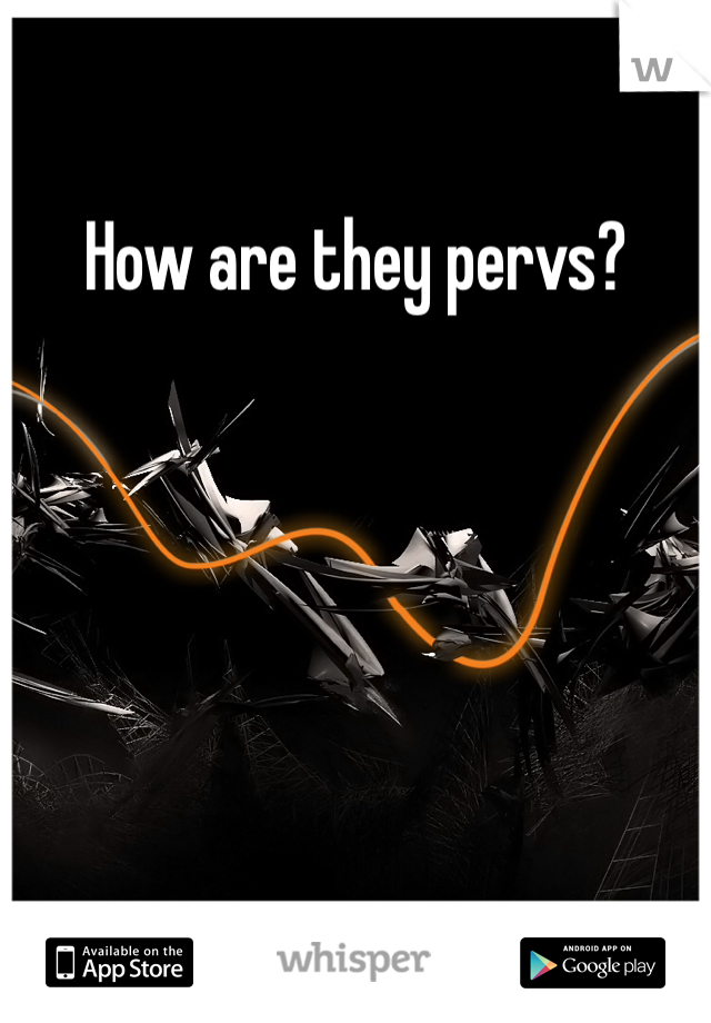 How are they pervs?