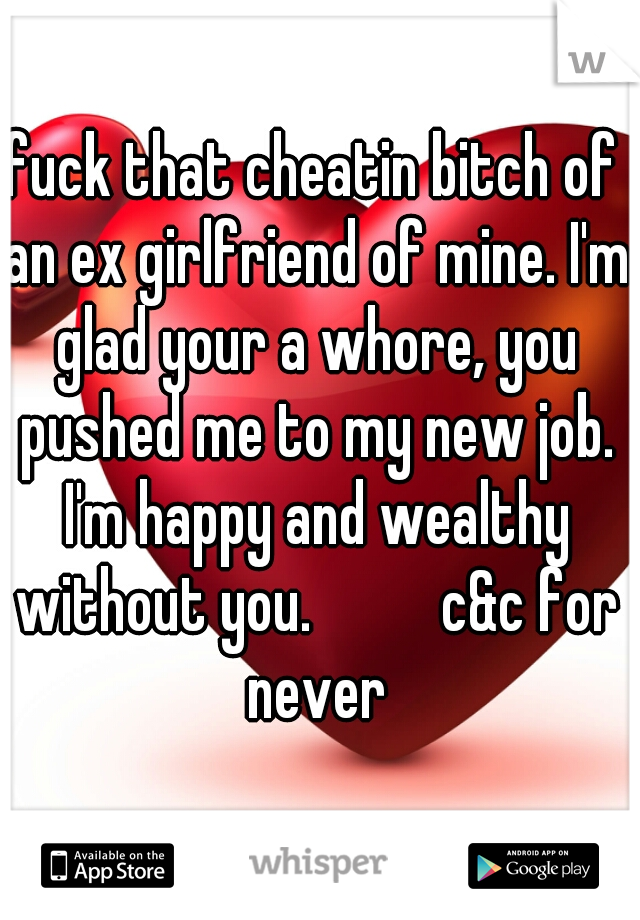 fuck that cheatin bitch of an ex girlfriend of mine. I'm glad your a whore, you pushed me to my new job. I'm happy and wealthy without you.          c&c for never