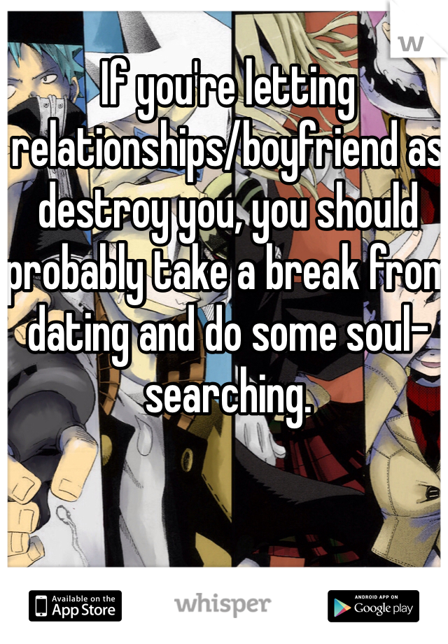 If you're letting relationships/boyfriend as destroy you, you should probably take a break from dating and do some soul-searching.