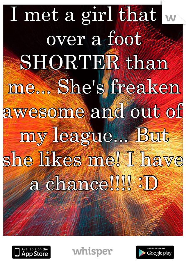 I met a girl that is over a foot SHORTER than me... She's freaken awesome and out of my league... But she likes me! I have a chance!!!! :D