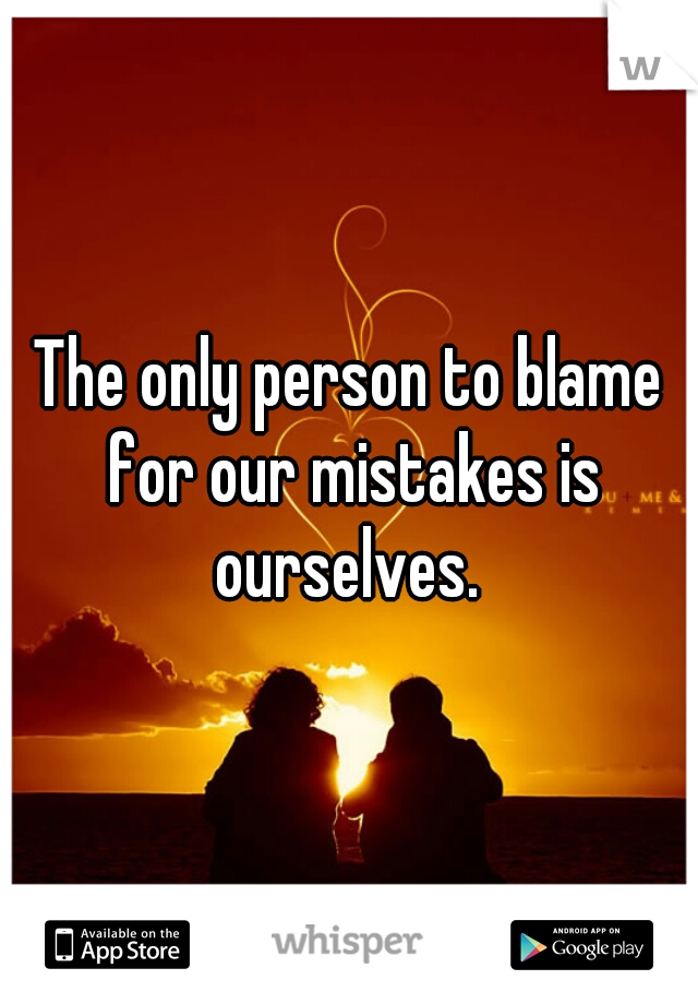 The only person to blame for our mistakes is ourselves. 