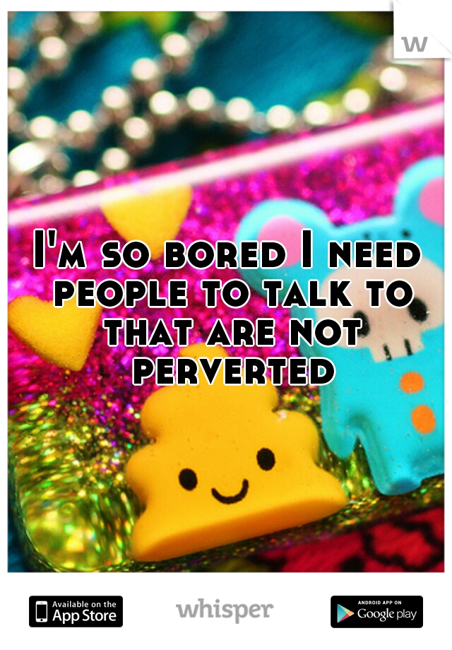 I'm so bored I need people to talk to that are not perverted