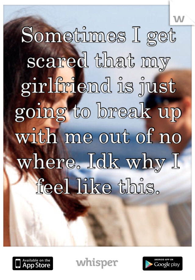 Sometimes I get scared that my girlfriend is just going to break up with me out of no where. Idk why I feel like this. 