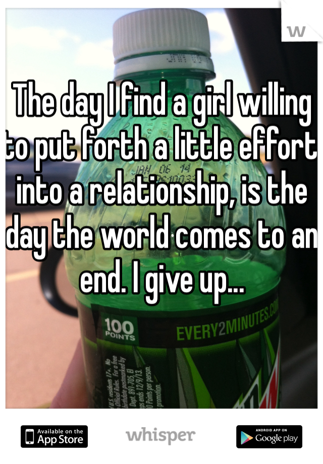 The day I find a girl willing to put forth a little effort into a relationship, is the day the world comes to an end. I give up...