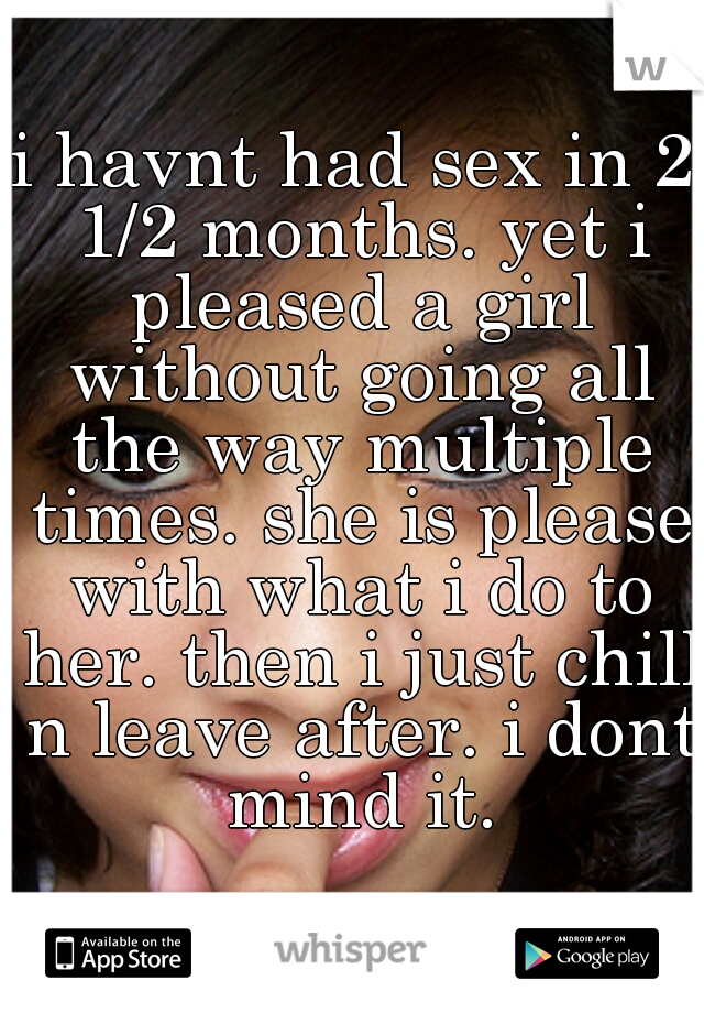 i havnt had sex in 2 1/2 months. yet i pleased a girl without going all the way multiple times. she is please with what i do to her. then i just chill n leave after. i dont mind it.