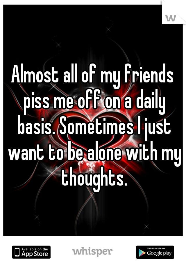 Almost all of my friends piss me off on a daily basis. Sometimes I just want to be alone with my thoughts.