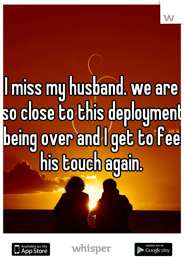 I miss my husband. we are so close to this deployment being over and I get to feel his touch again. 