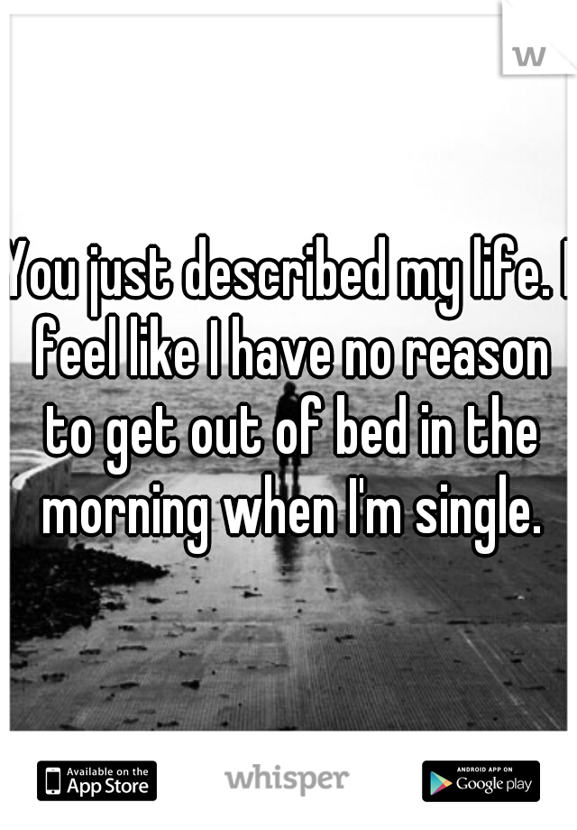 You just described my life. I feel like I have no reason to get out of bed in the morning when I'm single.