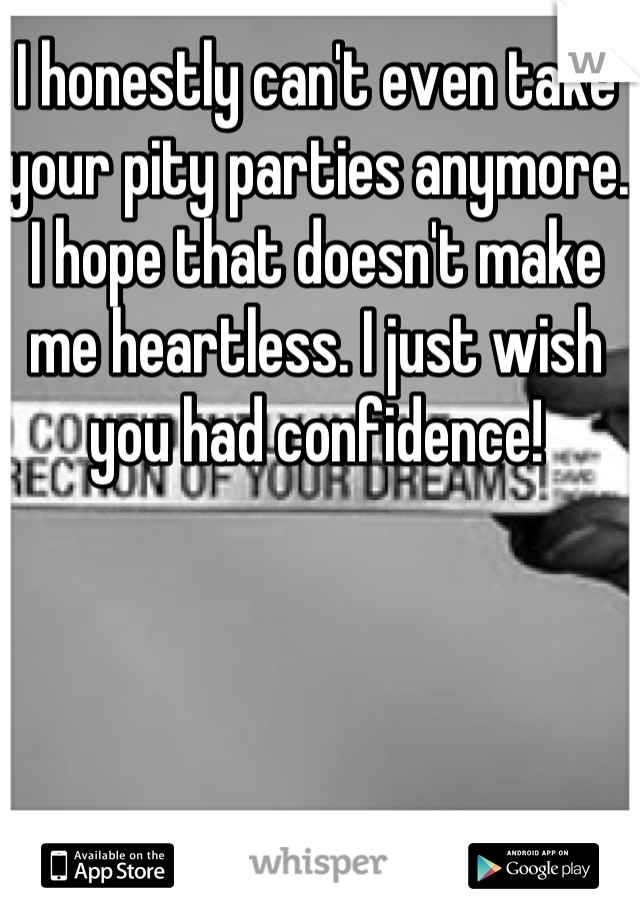 I honestly can't even take your pity parties anymore. I hope that doesn't make me heartless. I just wish you had confidence!