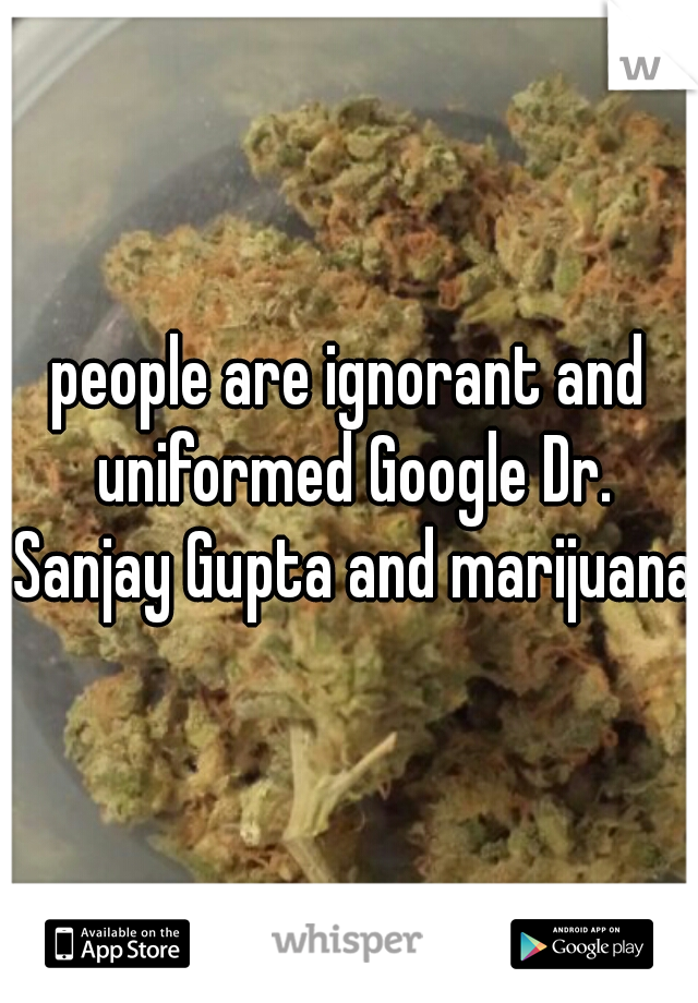 people are ignorant and uniformed Google Dr. Sanjay Gupta and marijuana