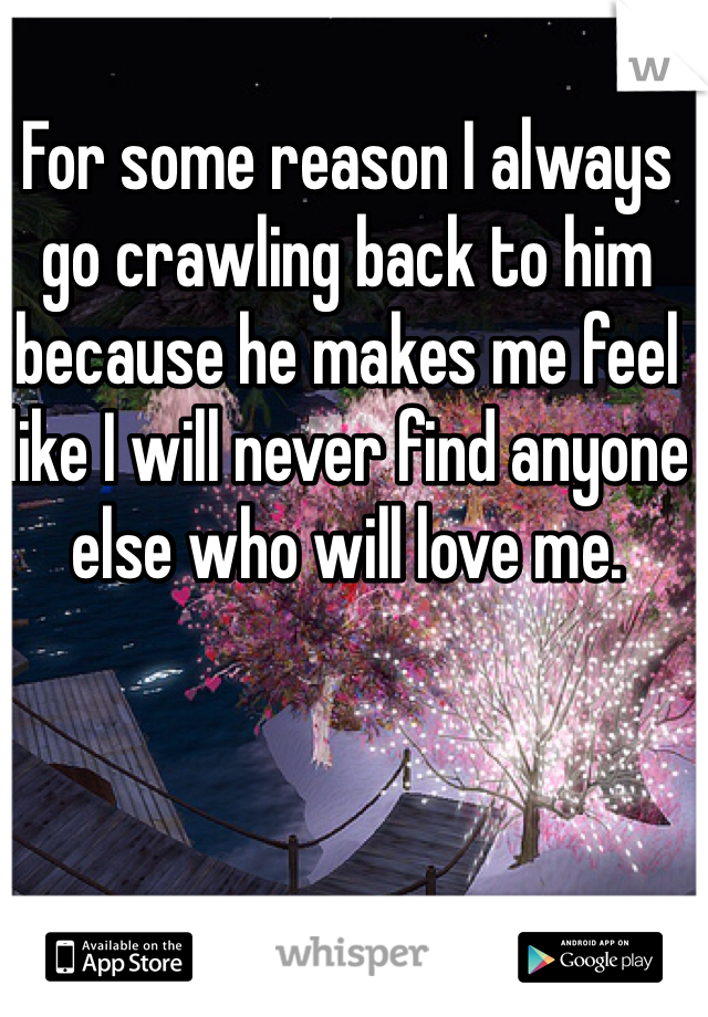 For some reason I always go crawling back to him because he makes me feel like I will never find anyone else who will love me.