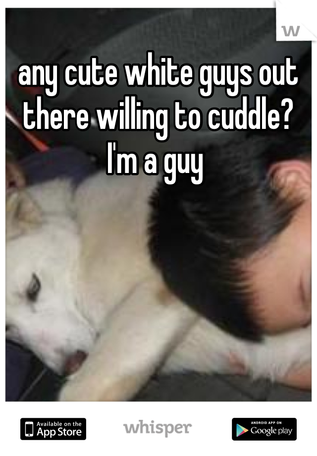any cute white guys out there willing to cuddle? I'm a guy 