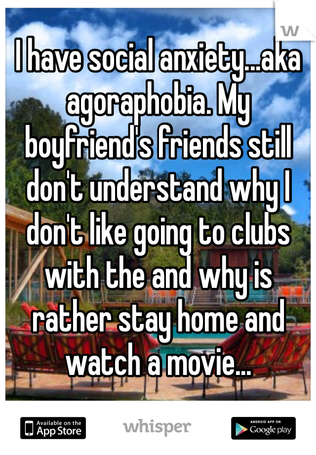 I have social anxiety...aka agoraphobia. My boyfriend's friends still don't understand why I don't like going to clubs with the and why is rather stay home and watch a movie... 