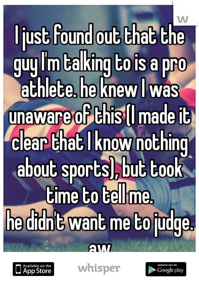 I just found out that the guy I'm talking to is a pro athlete. he knew I was unaware of this (I made it clear that I know nothing about sports), but took time to tell me.
he didn't want me to judge.
aw