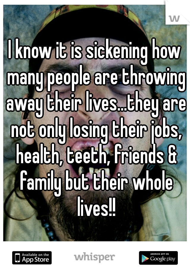 I know it is sickening how many people are throwing away their lives...they are not only losing their jobs, health, teeth, friends & family but their whole lives!!