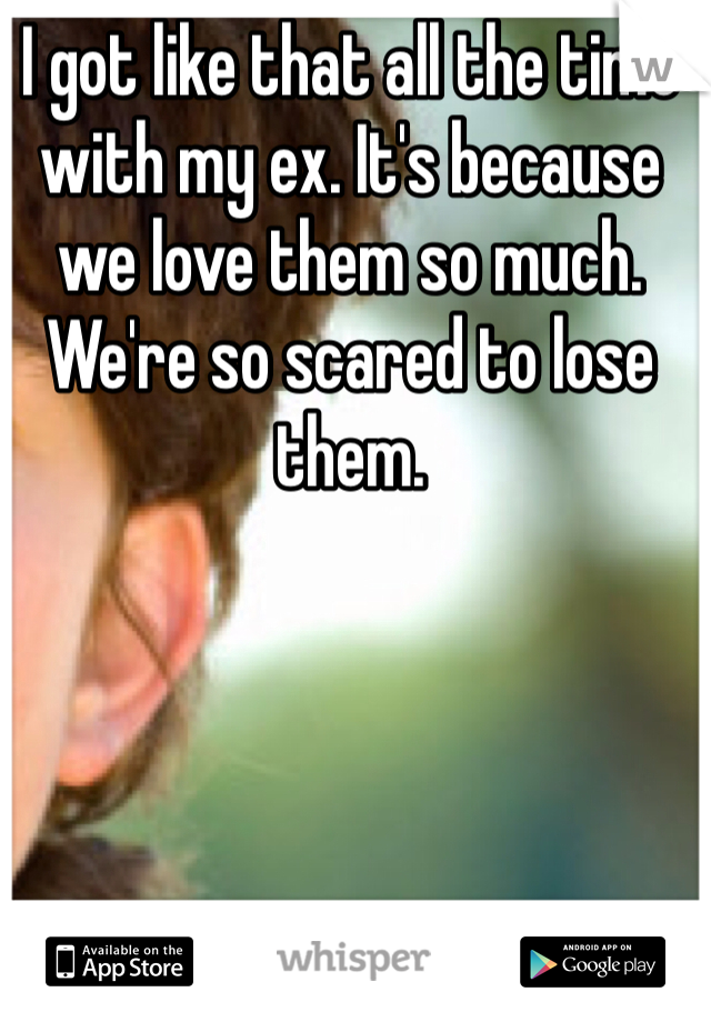 I got like that all the time with my ex. It's because we love them so much. We're so scared to lose them.