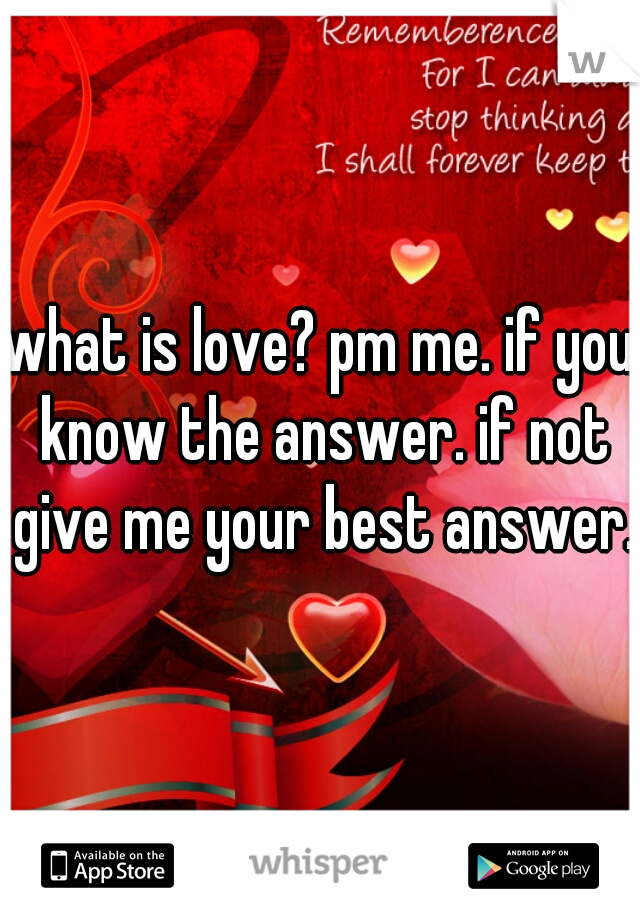 what is love? pm me. if you know the answer. if not give me your best answer.