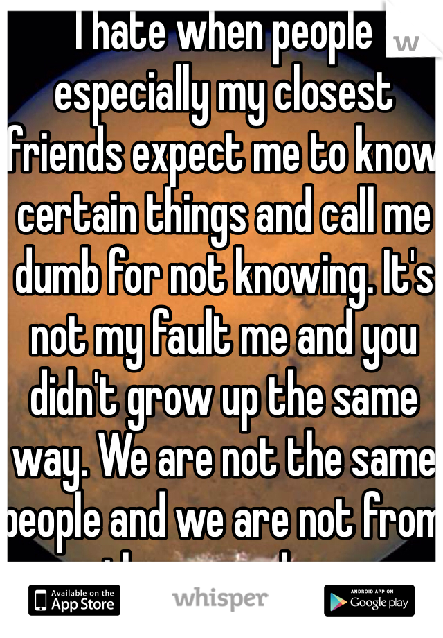 I hate when people especially my closest friends expect me to know certain things and call me dumb for not knowing. It's not my fault me and you didn't grow up the same way. We are not the same people and we are not from the same place