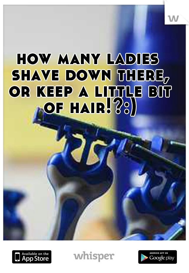 how many ladies shave down there, or keep a little bit of hair!?:)