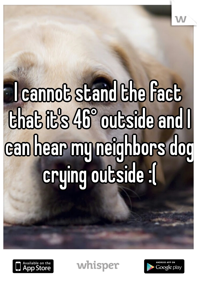 I cannot stand the fact that it's 46° outside and I can hear my neighbors dog crying outside :(