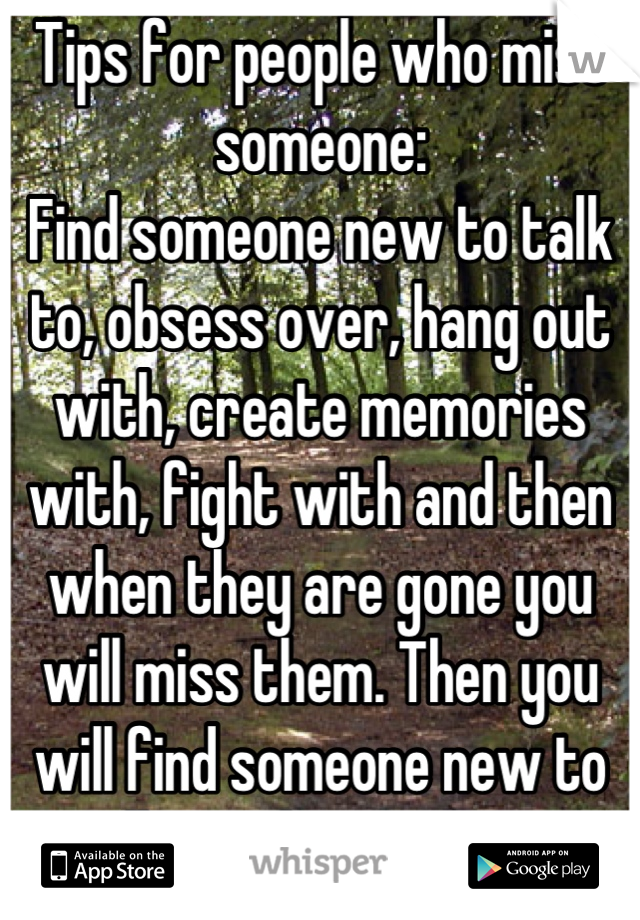 Tips for people who miss someone:
Find someone new to talk to, obsess over, hang out with, create memories with, fight with and then when they are gone you will miss them. Then you will find someone new to talk to, obsess over...
