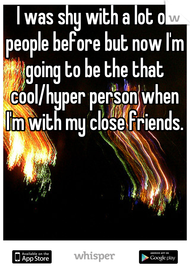 I was shy with a lot of people before but now I'm going to be the that cool/hyper person when I'm with my close friends.
