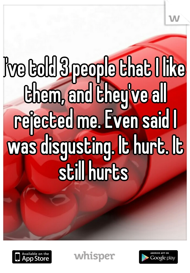 I've told 3 people that I like them, and they've all rejected me. Even said I was disgusting. It hurt. It still hurts 