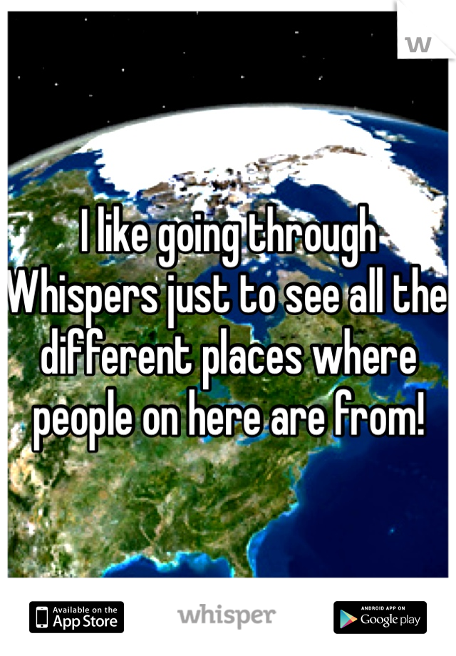 I like going through Whispers just to see all the different places where people on here are from!  