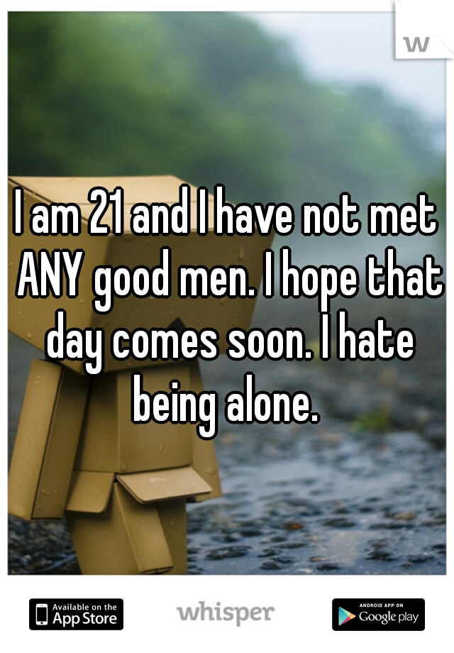 I am 21 and I have not met ANY good men. I hope that day comes soon. I hate being alone. 