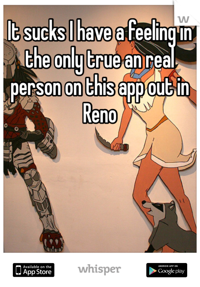 It sucks I have a feeling in the only true an real person on this app out in Reno 