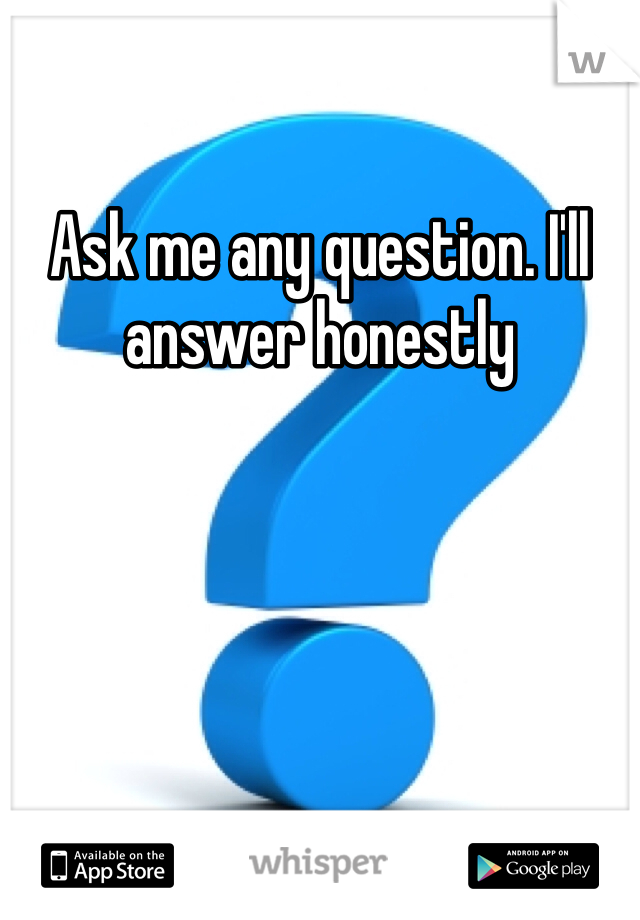 Ask me any question. I'll answer honestly 