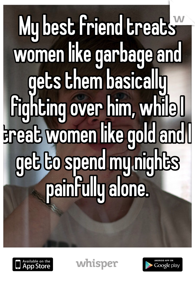 My best friend treats women like garbage and gets them basically fighting over him, while I treat women like gold and I get to spend my nights painfully alone. 