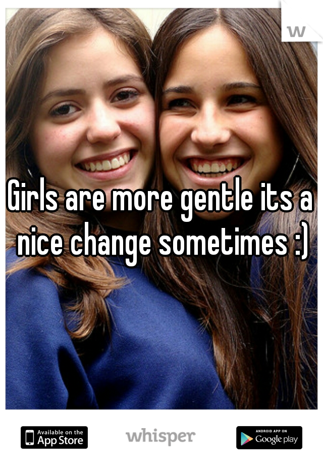 Girls are more gentle its a nice change sometimes :)
