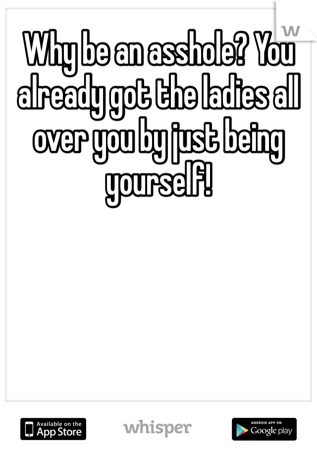 Why be an asshole? You already got the ladies all over you by just being yourself! 