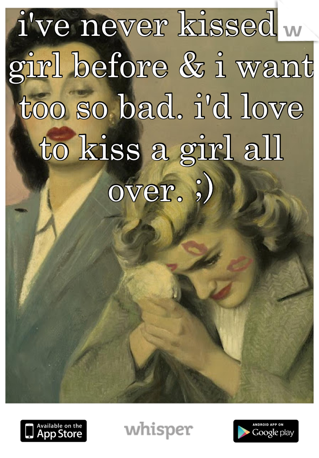 i've never kissed a girl before & i want too so bad. i'd love to kiss a girl all over. ;)