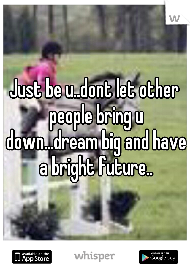 Just be u..dont let other people bring u down...dream big and have a bright future..