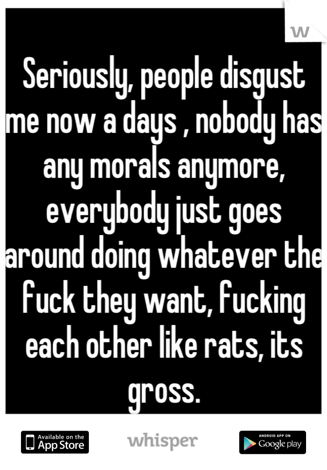 Seriously, people disgust me now a days , nobody has any morals anymore, everybody just goes around doing whatever the fuck they want, fucking each other like rats, its gross.