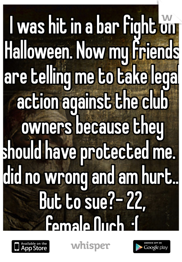 I was hit in a bar fight on Halloween. Now my friends are telling me to take legal action against the club owners because they should have protected me. I did no wrong and am hurt... But to sue?- 22, female.Ouch. :(