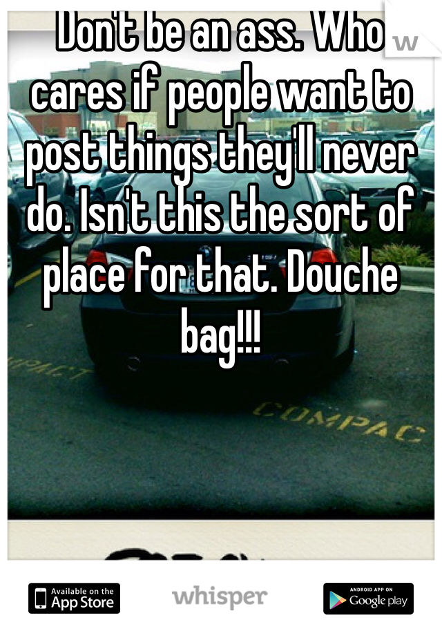 Don't be an ass. Who cares if people want to post things they'll never do. Isn't this the sort of place for that. Douche bag!!!
