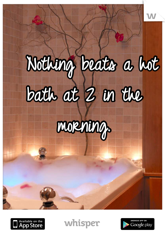   Nothing beats a hot bath at 2 in the morning. 