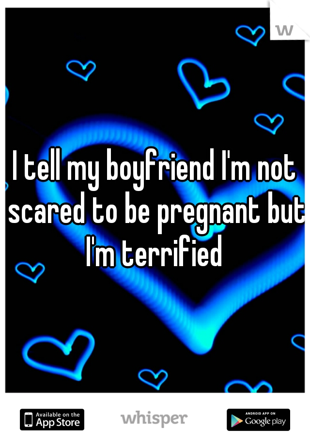 I tell my boyfriend I'm not scared to be pregnant but I'm terrified 